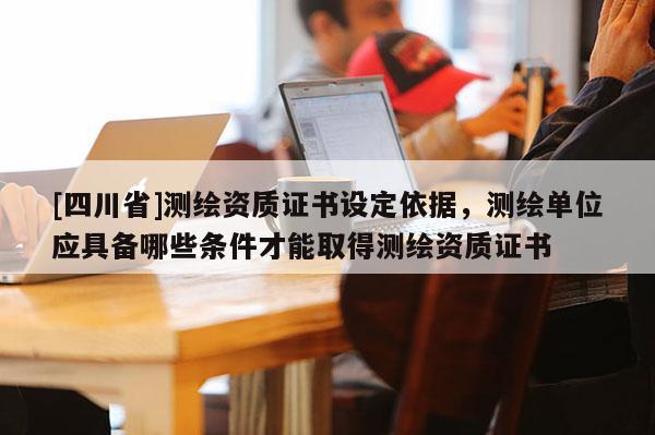 [四川省]测绘资质证书设定依据，测绘单位应具备哪些条件才能取得测绘资质证书