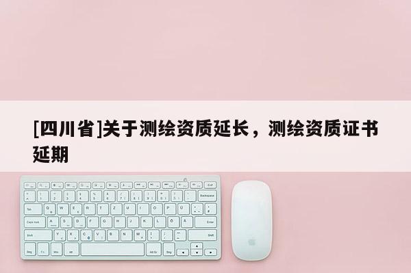 [四川省]关于测绘资质延长，测绘资质证书延期
