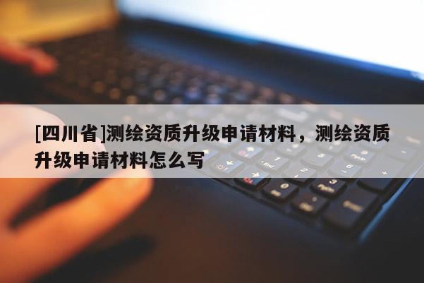 [四川省]测绘资质升级申请材料，测绘资质升级申请材料怎么写