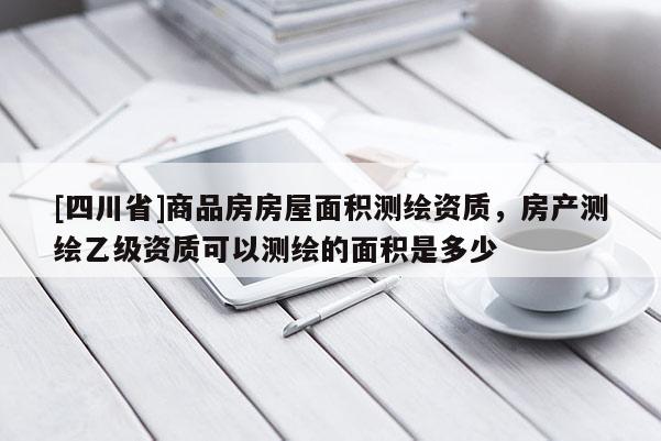 [四川省]商品房房屋面积测绘资质，房产测绘乙级资质可以测绘的面积是多少