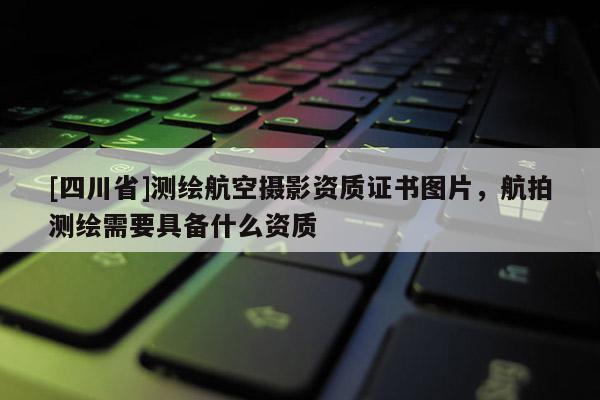 [四川省]测绘航空摄影资质证书图片，航拍测绘需要具备什么资质