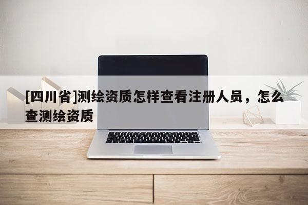 [四川省]测绘资质怎样查看注册人员，怎么查测绘资质