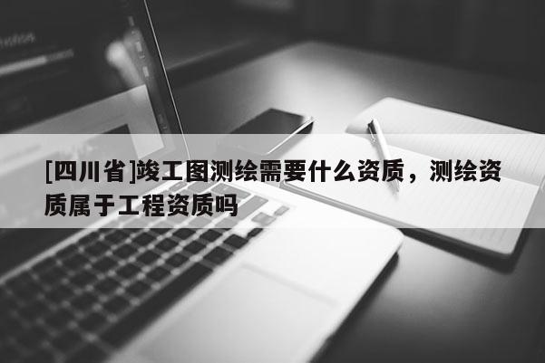 [四川省]竣工图测绘需要什么资质，测绘资质属于工程资质吗