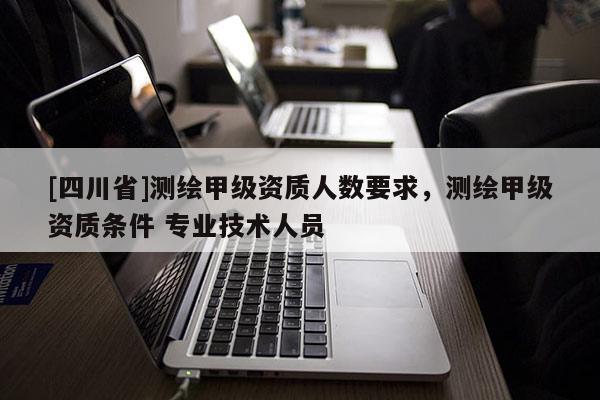 [四川省]测绘甲级资质人数要求，测绘甲级资质条件 专业技术人员
