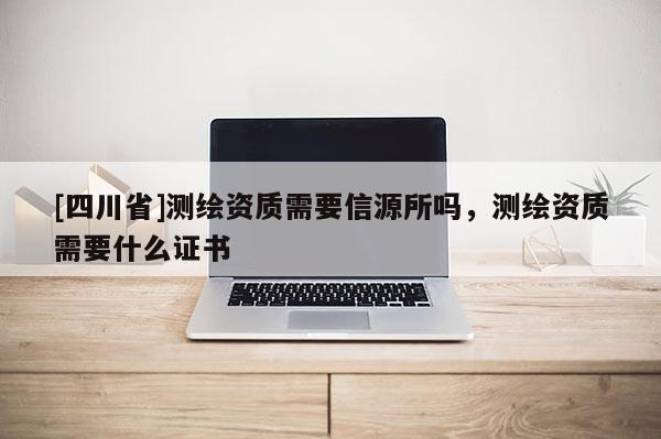 [四川省]测绘资质需要信源所吗，测绘资质需要什么证书