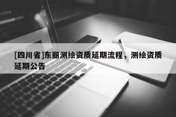 [四川省]东丽测绘资质延期流程，测绘资质延期公告