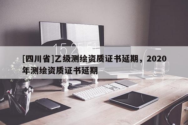 [四川省]乙级测绘资质证书延期，2020年测绘资质证书延期