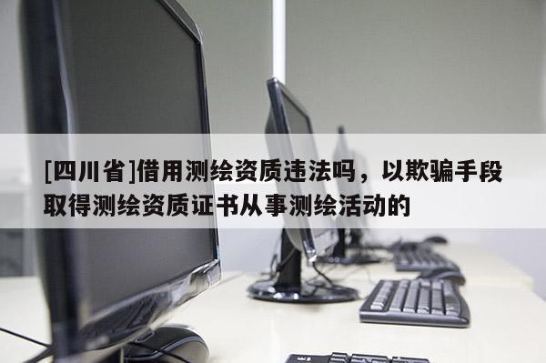 [四川省]借用测绘资质违法吗，以欺骗手段取得测绘资质证书从事测绘活动的