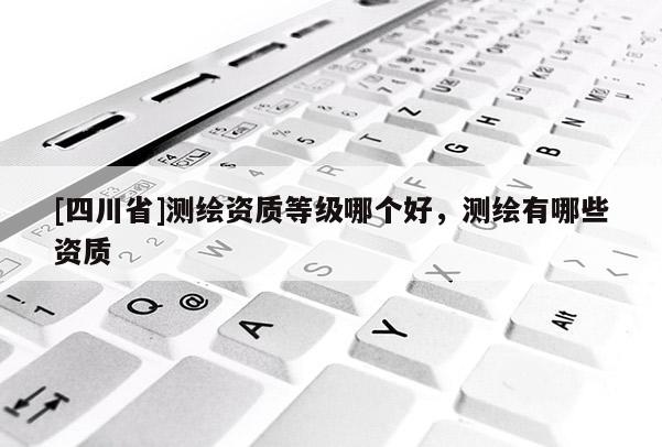 [四川省]测绘资质等级哪个好，测绘有哪些资质