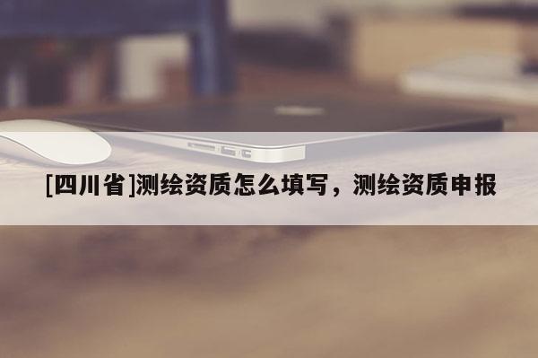 [四川省]测绘资质怎么填写，测绘资质申报