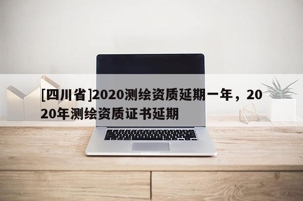 [四川省]2020测绘资质延期一年，2020年测绘资质证书延期