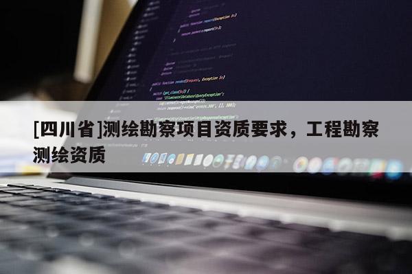 [四川省]测绘勘察项目资质要求，工程勘察测绘资质