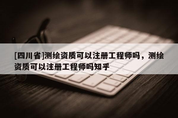 [四川省]测绘资质可以注册工程师吗，测绘资质可以注册工程师吗知乎