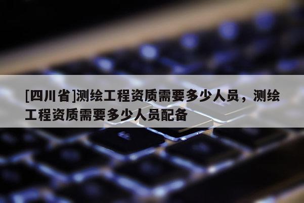 [四川省]测绘工程资质需要多少人员，测绘工程资质需要多少人员配备