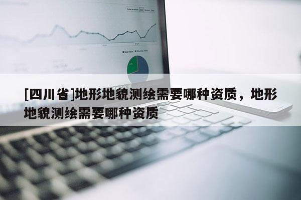 [四川省]地形地貌测绘需要哪种资质，地形地貌测绘需要哪种资质