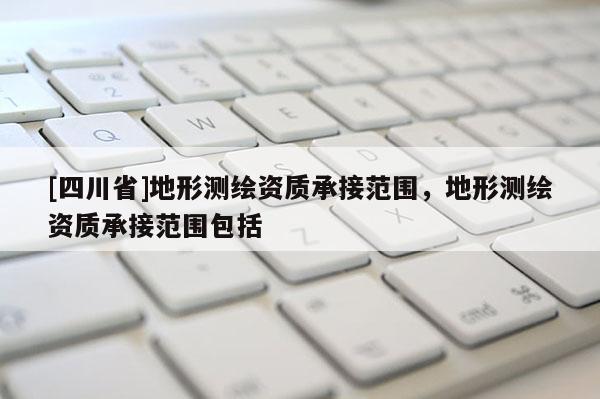 [四川省]地形测绘资质承接范围，地形测绘资质承接范围包括