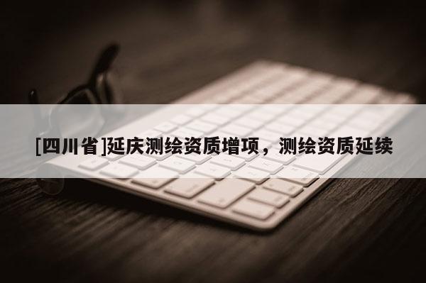 [四川省]延庆测绘资质增项，测绘资质延续