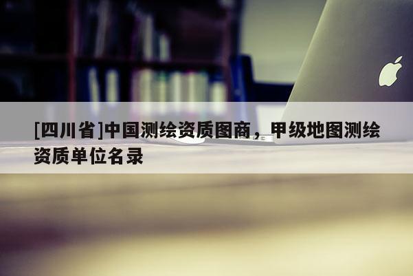 [四川省]中国测绘资质图商，甲级地图测绘资质单位名录