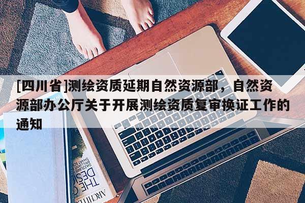 [四川省]测绘资质延期自然资源部，自然资源部办公厅关于开展测绘资质复审换证工作的通知