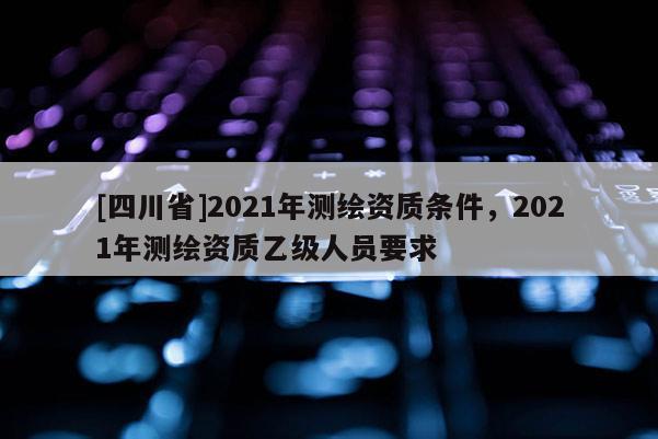 [四川省]2021年测绘资质条件，2021年测绘资质乙级人员要求