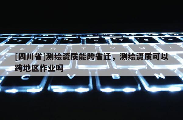 [四川省]测绘资质能跨省迁，测绘资质可以跨地区作业吗