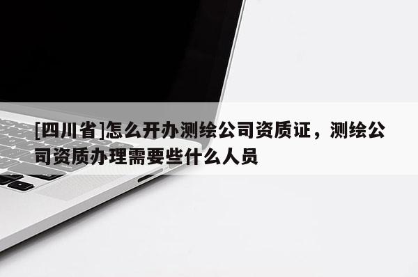 [四川省]怎么开办测绘公司资质证，测绘公司资质办理需要些什么人员