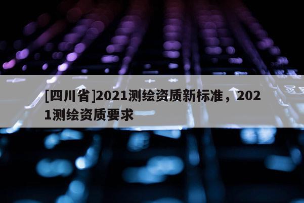 [四川省]2021测绘资质新标准，2021测绘资质要求