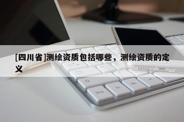 [四川省]测绘资质包括哪些，测绘资质的定义