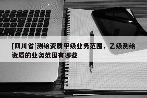 [四川省]测绘资质甲级业务范围，乙级测绘资质的业务范围有哪些