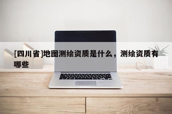 [四川省]地图测绘资质是什么，测绘资质有哪些