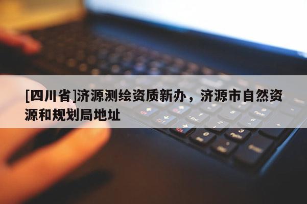 [四川省]济源测绘资质新办，济源市自然资源和规划局地址