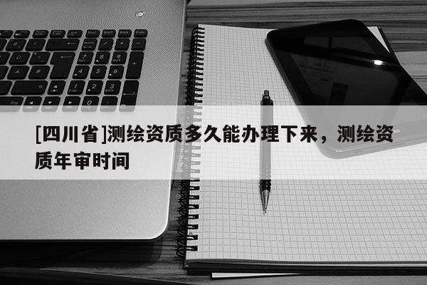 [四川省]测绘资质多久能办理下来，测绘资质年审时间
