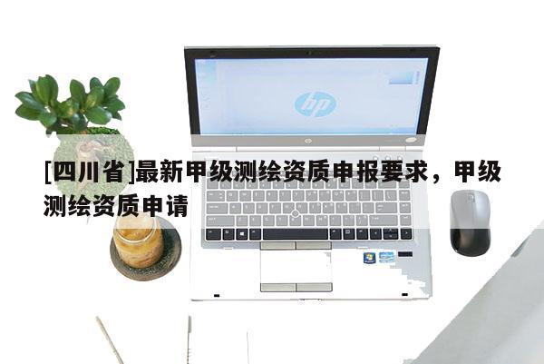 [四川省]最新甲级测绘资质申报要求，甲级测绘资质申请
