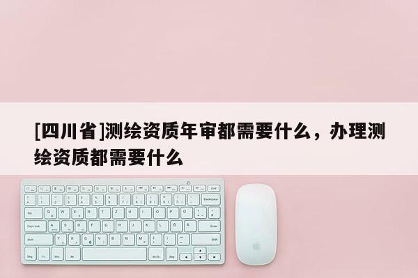 [四川省]测绘资质年审都需要什么，办理测绘资质都需要什么