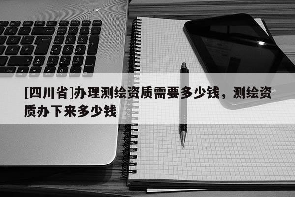 [四川省]办理测绘资质需要多少钱，测绘资质办下来多少钱