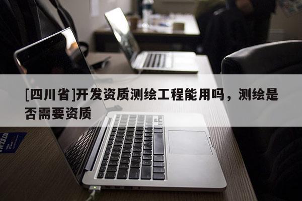 [四川省]开发资质测绘工程能用吗，测绘是否需要资质