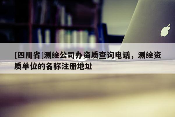 [四川省]测绘公司办资质查询电话，测绘资质单位的名称注册地址