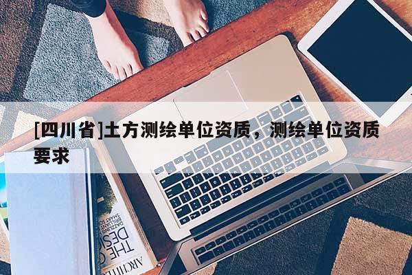 [四川省]土方测绘单位资质，测绘单位资质要求