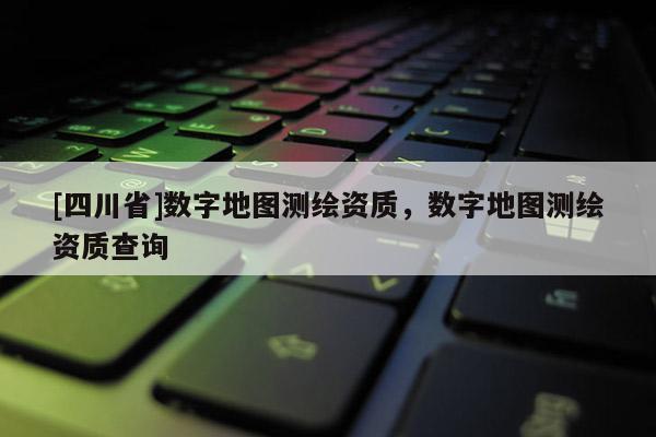 [四川省]数字地图测绘资质，数字地图测绘资质查询