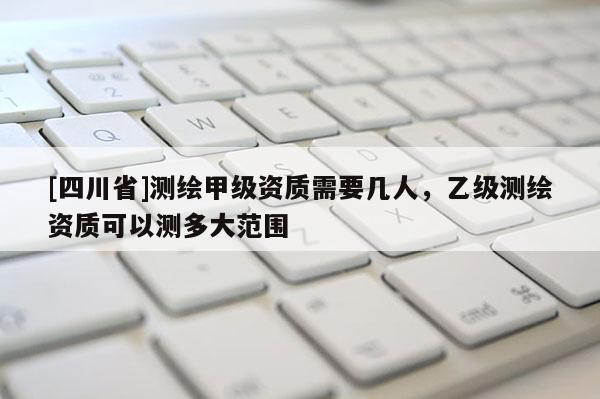 [四川省]测绘甲级资质需要几人，乙级测绘资质可以测多大范围