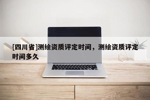 [四川省]测绘资质评定时间，测绘资质评定时间多久