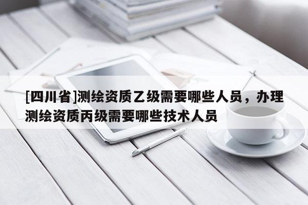 [四川省]测绘资质乙级需要哪些人员，办理测绘资质丙级需要哪些技术人员