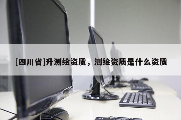 [四川省]升测绘资质，测绘资质是什么资质