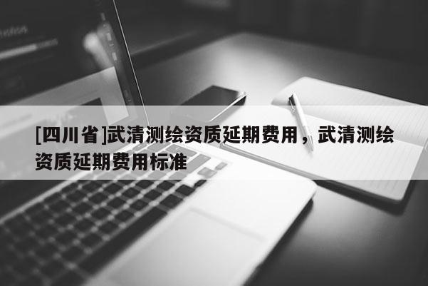 [四川省]武清测绘资质延期费用，武清测绘资质延期费用标准