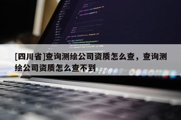 [四川省]查询测绘公司资质怎么查，查询测绘公司资质怎么查不到