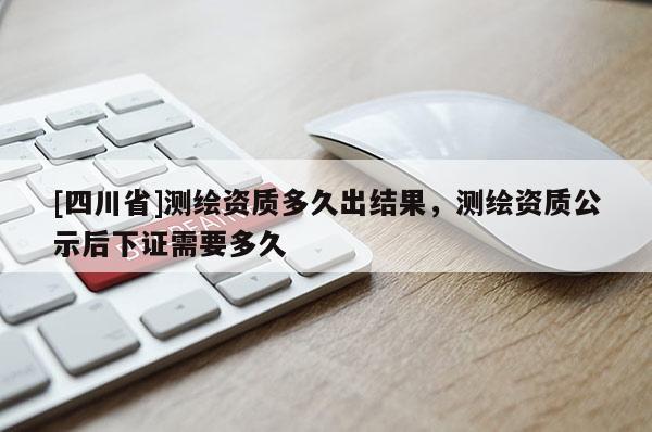 [四川省]测绘资质多久出结果，测绘资质公示后下证需要多久