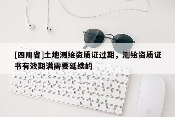 [四川省]土地测绘资质证过期，测绘资质证书有效期满需要延续的