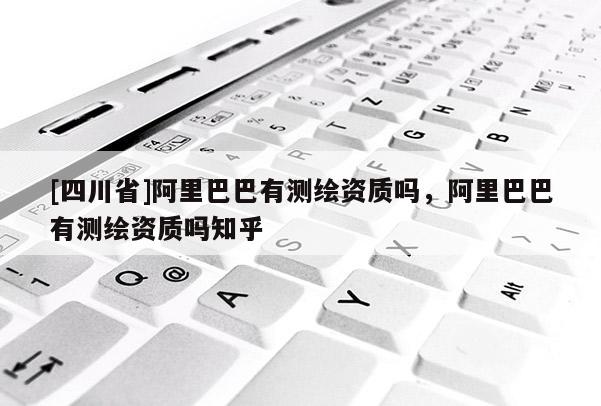 [四川省]阿里巴巴有测绘资质吗，阿里巴巴有测绘资质吗知乎