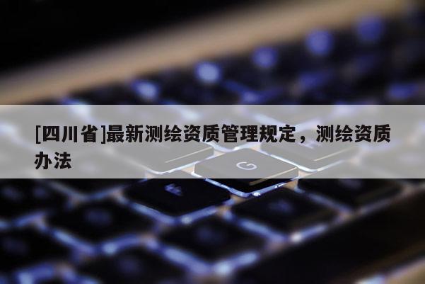 [四川省]最新测绘资质管理规定，测绘资质办法