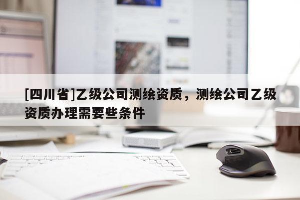 [四川省]乙级公司测绘资质，测绘公司乙级资质办理需要些条件